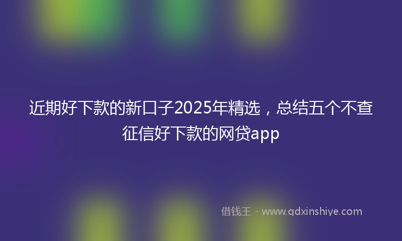 近期好下款的新口子2025年精选，总结五个不查征信好下款的网贷app