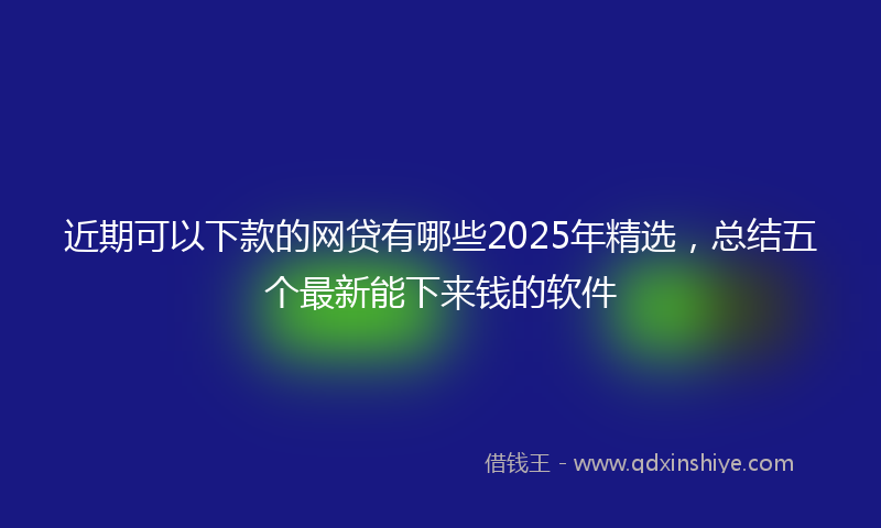 近期可以下款的网贷有哪些2025年精选，总结五个最新能下来钱的软件