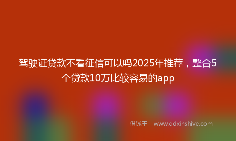 驾驶证贷款不看征信可以吗2025年推荐，整合5个贷款10万比较容易的app