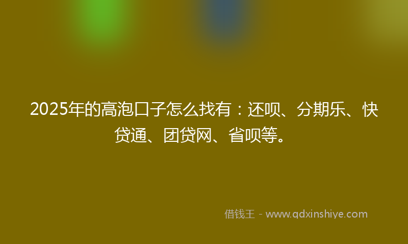2025年的高泡口子怎么找有：还呗、分期乐、快贷通、团贷网、省呗等。