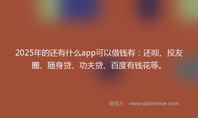 2025年的还有什么app可以借钱有：还呗、投友圈、随身贷、功夫贷、百度有钱花等。