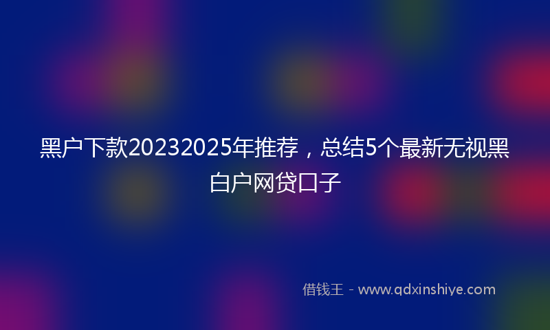 黑户下款20232025年推荐，总结5个最新无视黑白户网贷口子