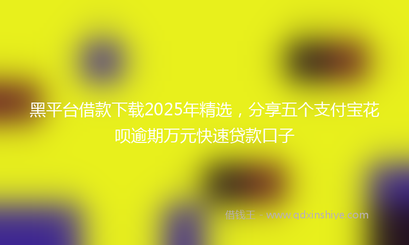 黑平台借款下载2025年精选，分享五个支付宝花呗逾期万元快速贷款口子