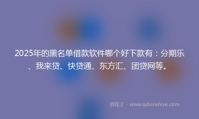 2025年的黑名单借款软件哪个好下款有：分期乐、我来贷、快贷通、东方汇、团贷网等。