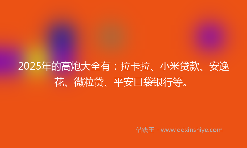 2025年的高炮大全有：拉卡拉、小米贷款、安逸花、微粒贷、平安口袋银行等。