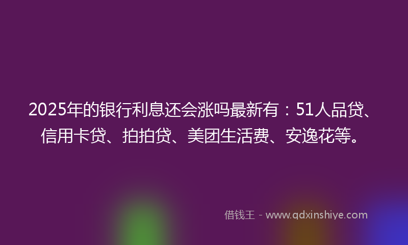 2025年的银行利息还会涨吗最新有：51人品贷、信用卡贷、拍拍贷、美团生活费、安逸花等。