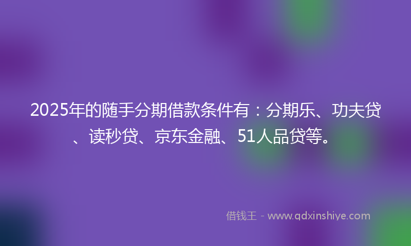 2025年的随手分期借款条件有：分期乐、功夫贷、读秒贷、京东金融、51人品贷等。