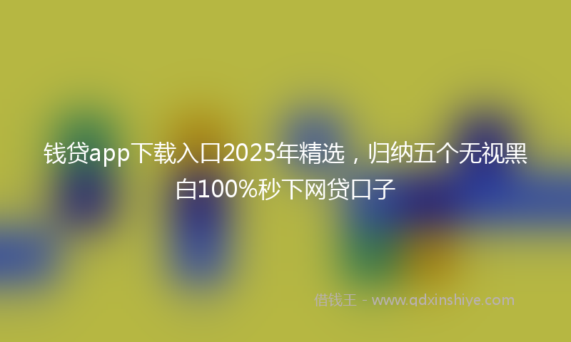 钱贷app下载入口2025年精选，归纳五个无视黑白100%秒下网贷口子