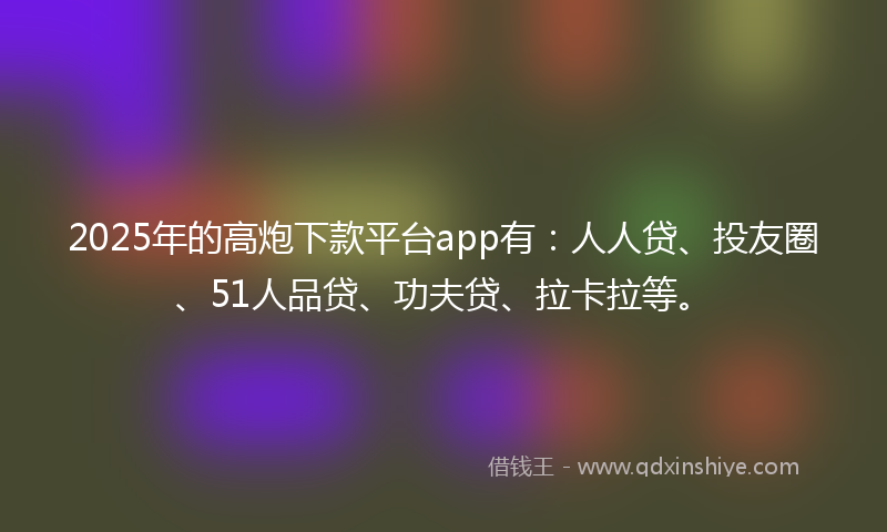 2025年的高炮下款平台app有：人人贷、投友圈、51人品贷、功夫贷、拉卡拉等。