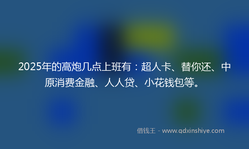 2025年的高炮几点上班有：超人卡、替你还、中原消费金融、人人贷、小花钱包等。
