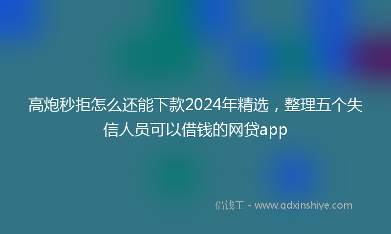 高炮秒拒怎么还能下款2024年精选，整理五个失信人员可以借钱的网贷app