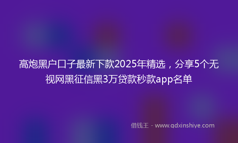高炮黑户口子最新下款2025年精选，分享5个无视网黑征信黑3万贷款秒款app名单