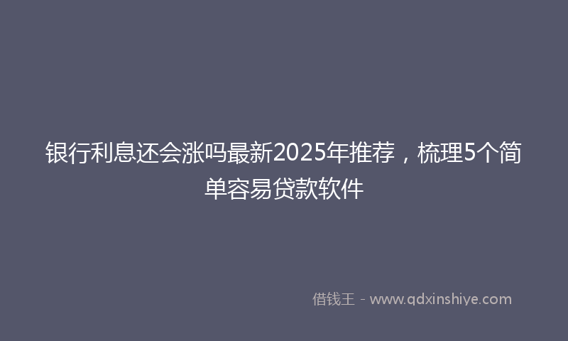 银行利息还会涨吗最新2025年推荐，梳理5个简单容易贷款软件