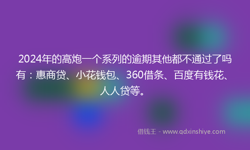 2024年的高炮一个系列的逾期其他都不通过了吗有：惠商贷、小花钱包、360借条、百度有钱花、人人贷等。