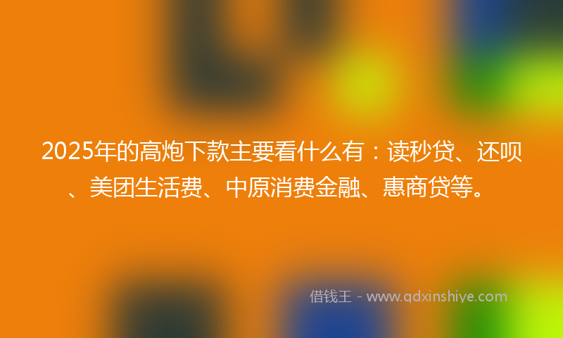 2025年的高炮下款主要看什么有：读秒贷、还呗、美团生活费、中原消费金融、惠商贷等。
