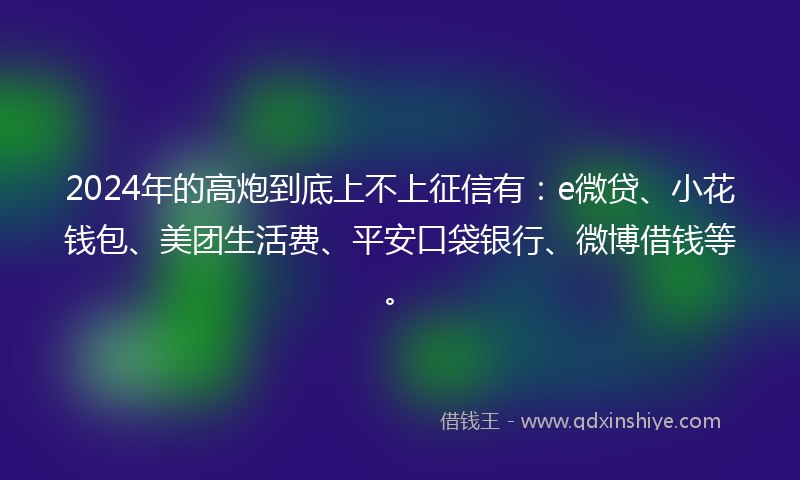 2024年的高炮到底上不上征信有：e微贷、小花钱包、美团生活费、平安口袋银行、微博借钱等。