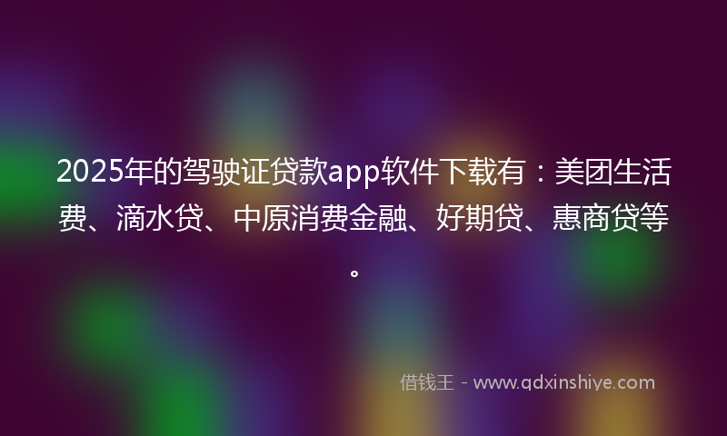 2025年的驾驶证贷款app软件下载有：美团生活费、滴水贷、中原消费金融、好期贷、惠商贷等。