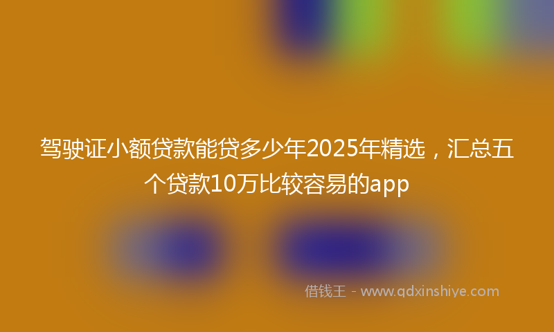 驾驶证小额贷款能贷多少年2025年精选，汇总五个贷款10万比较容易的app