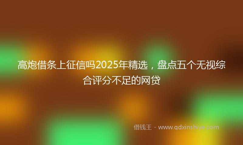 高炮借条上征信吗2025年精选，盘点五个无视综合评分不足的网贷
