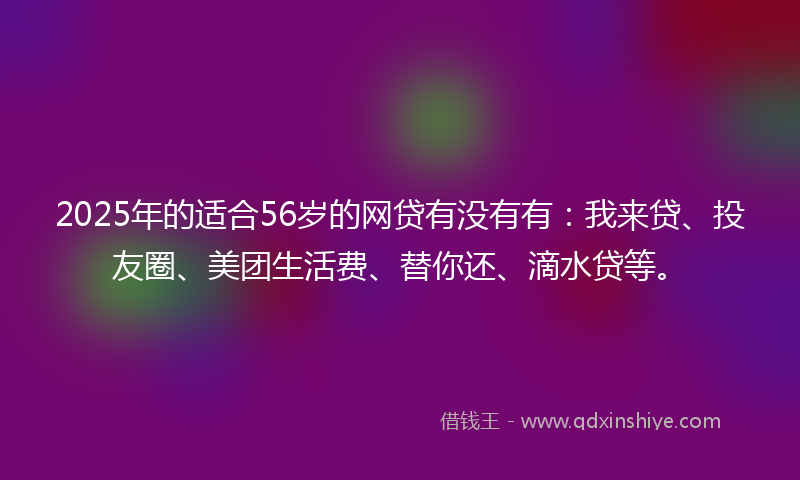 2025年的适合56岁的网贷有没有有：我来贷、投友圈、美团生活费、替你还、滴水贷等。