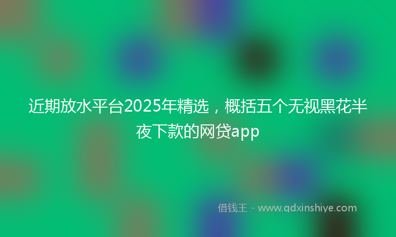 近期放水平台2025年精选，概括五个无视黑花半夜下款的网贷app