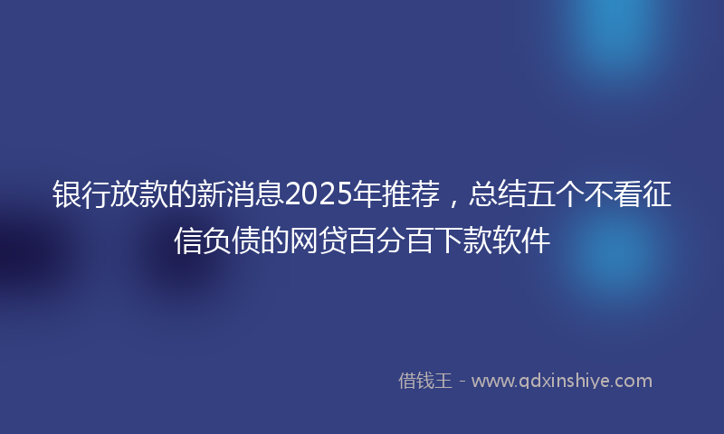 银行放款的新消息2025年推荐，总结五个不看征信负债的网贷百分百下款软件