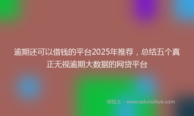 逾期还可以借钱的平台2025年推荐，总结五个真正无视逾期大数据的网贷平台