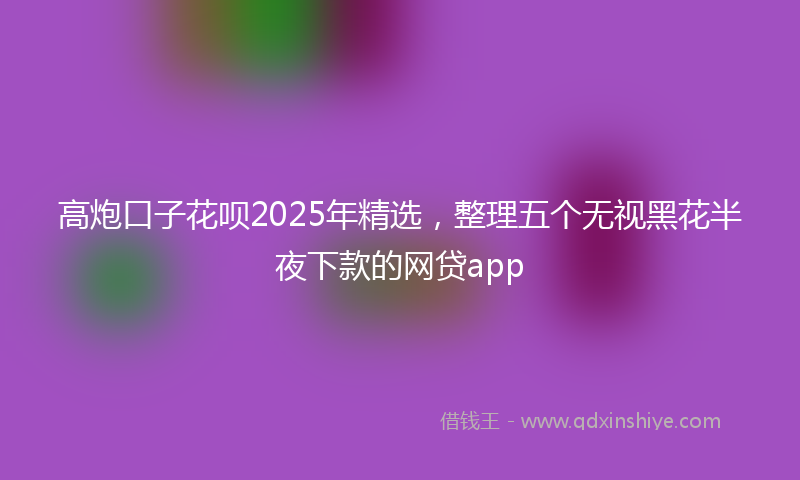 高炮口子花呗2025年精选，整理五个无视黑花半夜下款的网贷app