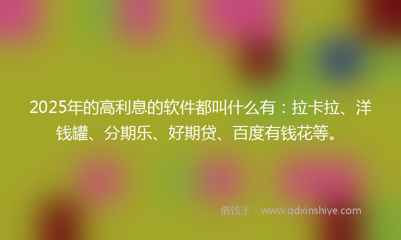 2025年的高利息的软件都叫什么有：拉卡拉、洋钱罐、分期乐、好期贷、百度有钱花等。