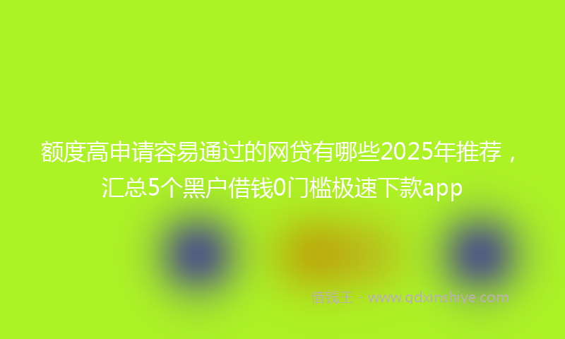 额度高申请容易通过的网贷有哪些2025年推荐，汇总5个黑户借钱0门槛极速下款app