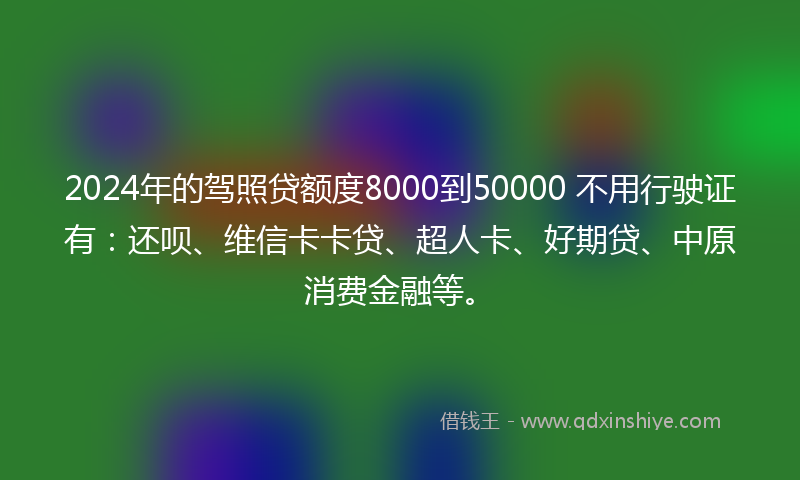 2024年的驾照贷额度8000到50000 不用行驶证有：还呗、维信卡卡贷、超人卡、好期贷、中原消费金融等。