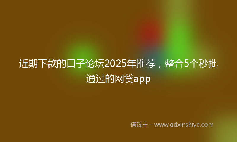 近期下款的口子论坛2025年推荐，整合5个秒批通过的网贷app