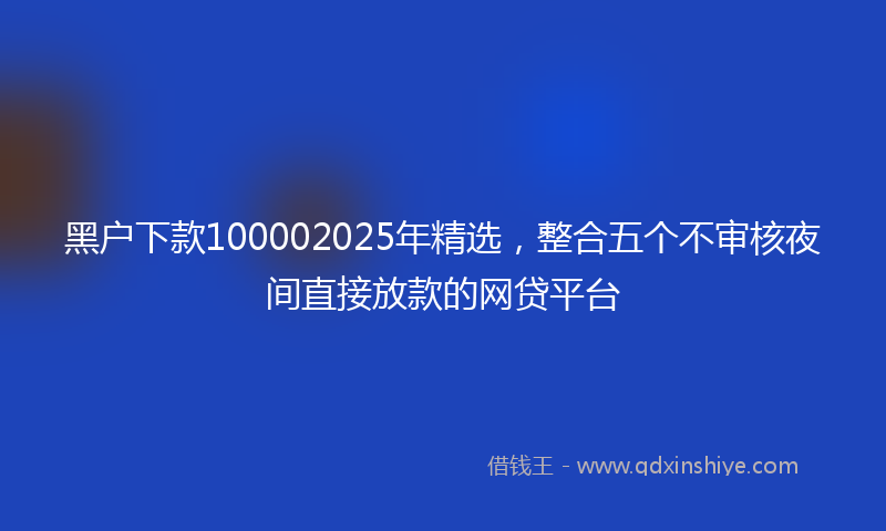 黑户下款100002025年精选，整合五个不审核夜间直接放款的网贷平台