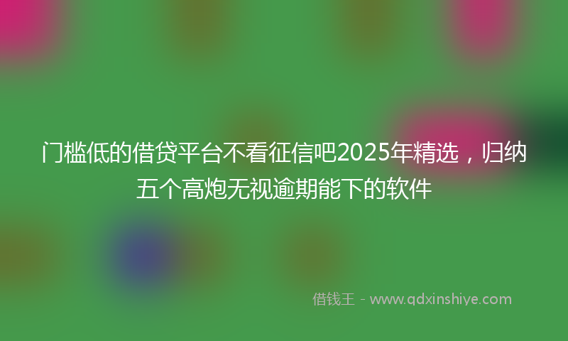 门槛低的借贷平台不看征信吧2025年精选，归纳五个高炮无视逾期能下的软件
