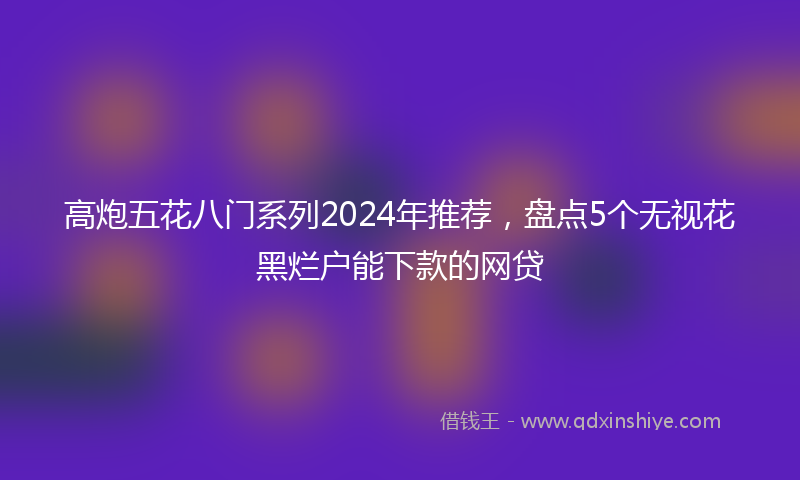 高炮五花八门系列2024年推荐，盘点5个无视花黑烂户能下款的网贷