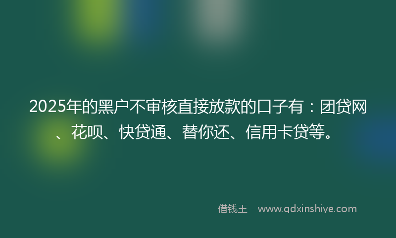 2025年的黑户不审核直接放款的口子有：团贷网、花呗、快贷通、替你还、信用卡贷等。