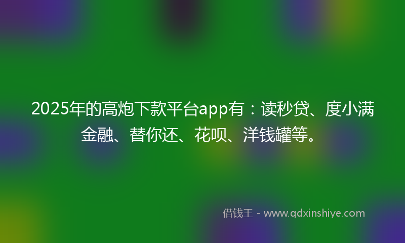 2025年的高炮下款平台app有：读秒贷、度小满金融、替你还、花呗、洋钱罐等。