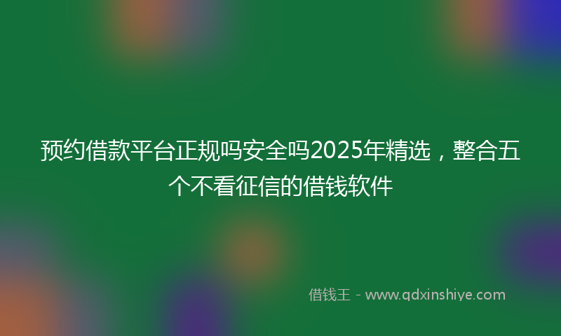 预约借款平台正规吗安全吗2025年精选，整合五个不看征信的借钱软件