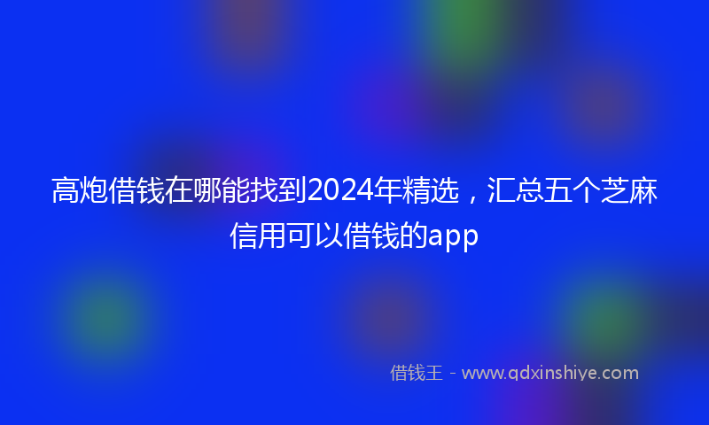 高炮借钱在哪能找到2024年精选，汇总五个芝麻信用可以借钱的app