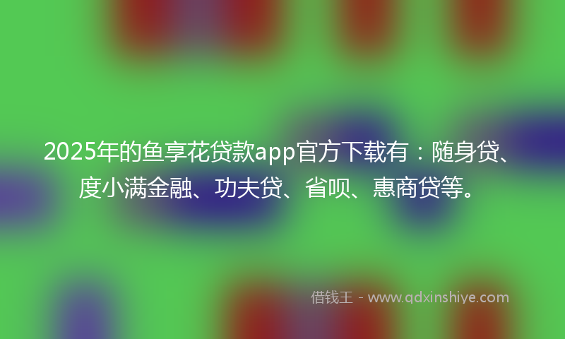 2025年的鱼享花贷款app官方下载有：随身贷、度小满金融、功夫贷、省呗、惠商贷等。