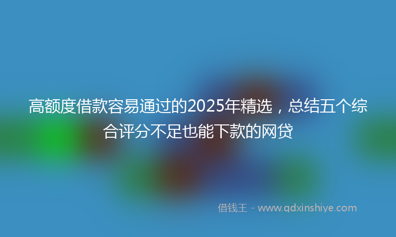 高额度借款容易通过的2025年精选，总结五个综合评分不足也能下款的网贷