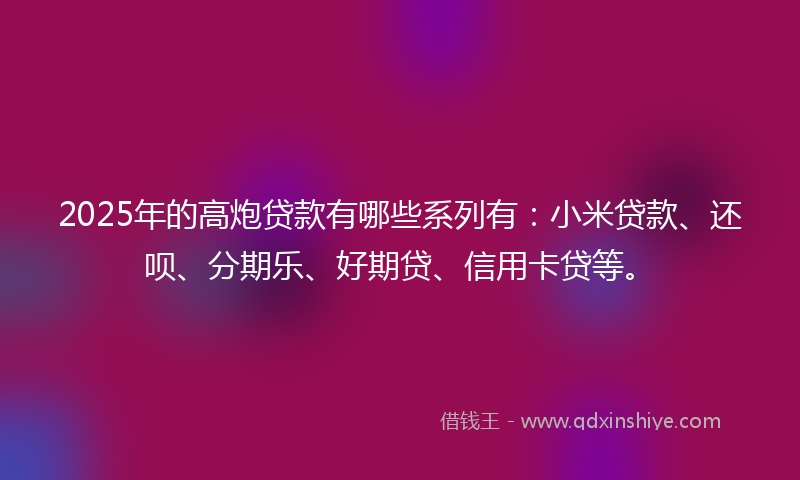 2025年的高炮贷款有哪些系列有：小米贷款、还呗、分期乐、好期贷、信用卡贷等。