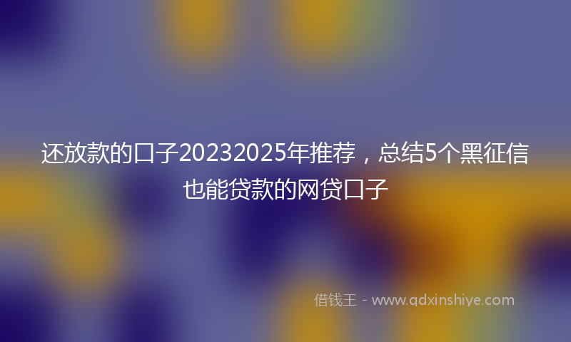 还放款的口子20232025年推荐，总结5个黑征信也能贷款的网贷口子