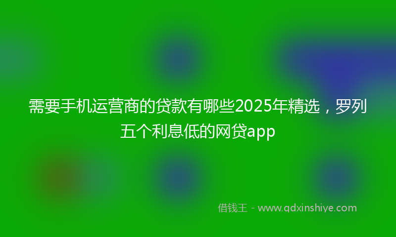 需要手机运营商的贷款有哪些2025年精选，罗列五个利息低的网贷app