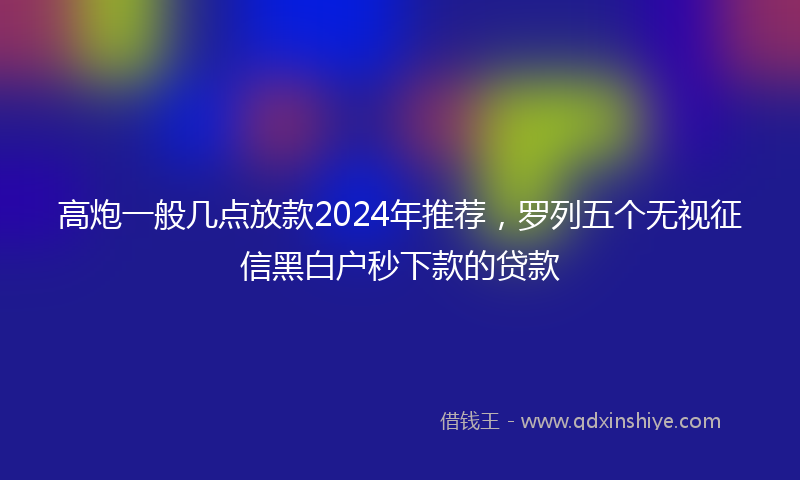 高炮一般几点放款2024年推荐，罗列五个无视征信黑白户秒下款的贷款