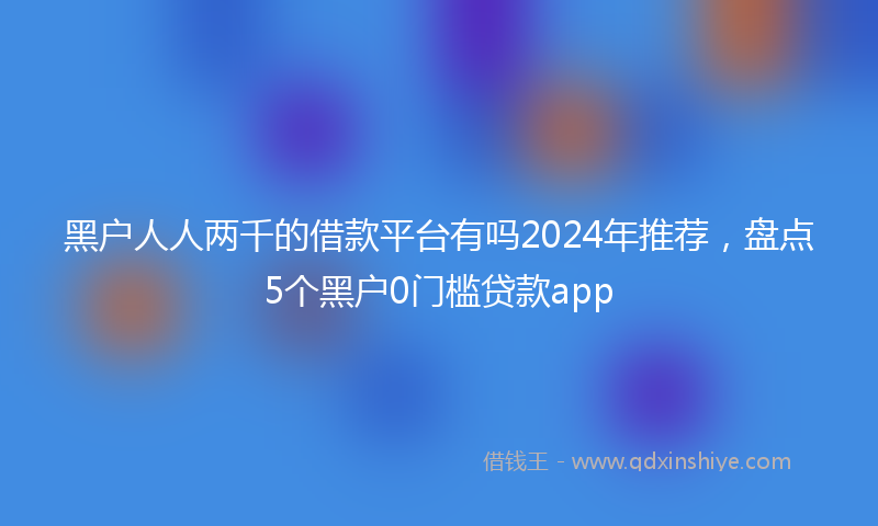 黑户人人两千的借款平台有吗2024年推荐，盘点5个黑户0门槛贷款app