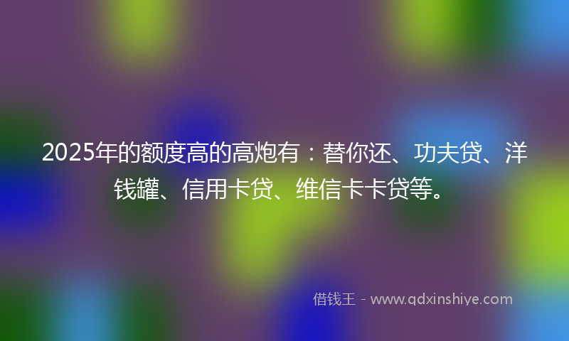 2025年的额度高的高炮有：替你还、功夫贷、洋钱罐、信用卡贷、维信卡卡贷等。