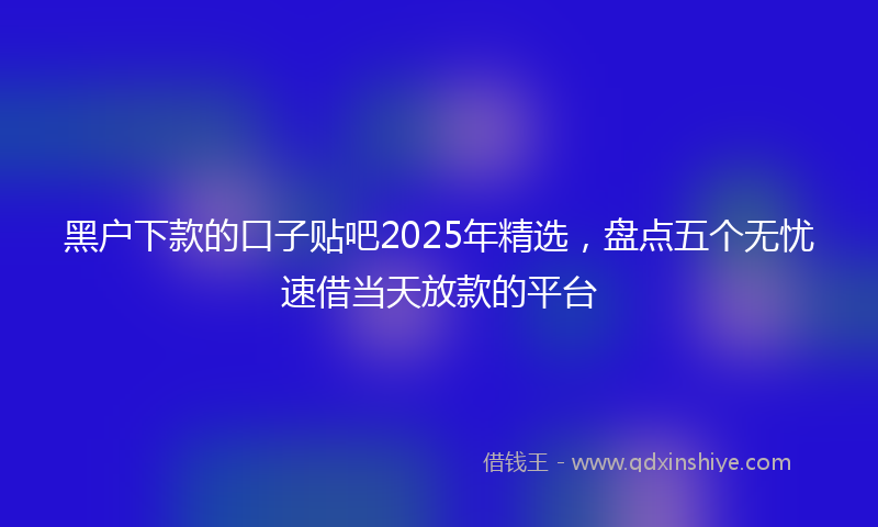 黑户下款的口子贴吧2025年精选，盘点五个无忧速借当天放款的平台