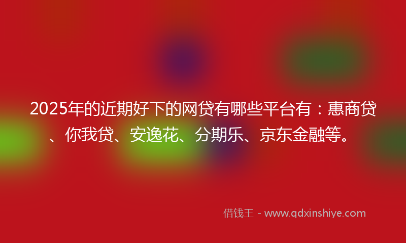 2025年的近期好下的网贷有哪些平台有：惠商贷、你我贷、安逸花、分期乐、京东金融等。