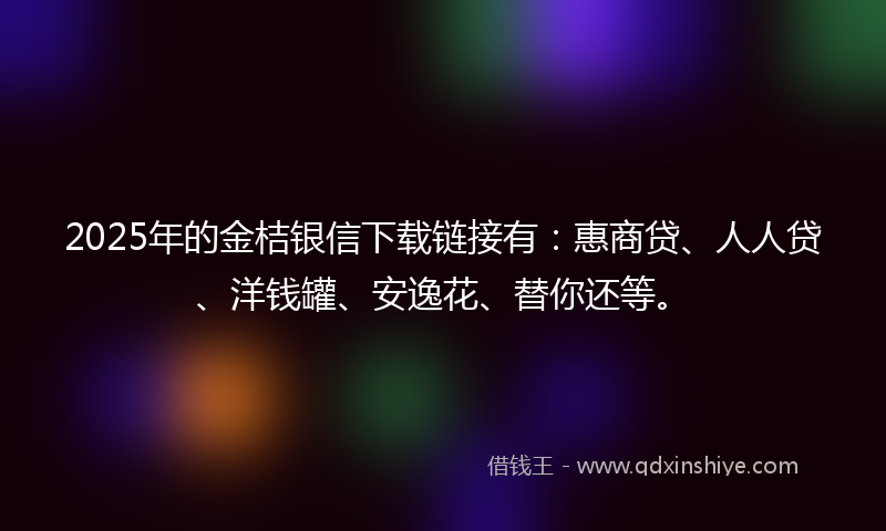 2025年的金桔银信下载链接有：惠商贷、人人贷、洋钱罐、安逸花、替你还等。